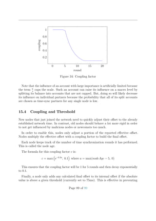 0 5 10 15 20
0.2
0.4
0.6
0.8
1
round
coupling
Figure 34: Coupling factor
Note that the inﬂuence of an account with large importance is artiﬁcially limited because
the term n
s
caps the scale. Such an account can raise its inﬂuence on a macro level by
splitting its balance into accounts that are not capped. But, doing so will likely decrease
its inﬂuence on individual partners because the probability that all of its split accounts
are chosen as time-sync partners for any single node is low.
15.4 Coupling and Threshold
New nodes that just joined the network need to quickly adjust their oﬀset to the already
established network time. In contrast, old nodes should behave a lot more rigid in order
to not get inﬂuenced by malicious nodes or newcomers too much.
In order to enable this, nodes only adjust a portion of the reported eﬀective oﬀset.
Nodes multiply the eﬀective oﬀset with a coupling factor to build the ﬁnal oﬀset.
Each node keeps track of the number of time synchronization rounds it has performed.
This is called the node age.
The formula for this coupling factor c is:
c = max e−0.3a
, 0.1 where a = max(nodeAge − 5, 0)
This ensures that the coupling factor will be 1 for 5 rounds and then decay exponentially
to 0.1.
Finally, a node only adds any calculated ﬁnal oﬀset to its internal oﬀset if the absolute
value is above a given threshold (currently set to 75ms). This is eﬀective in preventing
Page 89 of 99
 