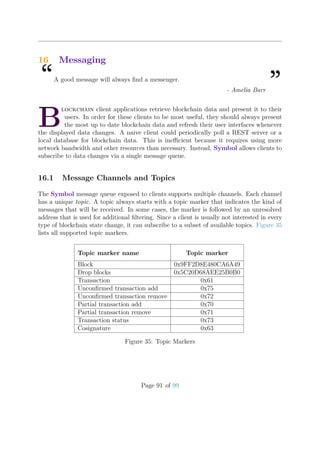 16 Messaging
“A good message will always ﬁnd a messenger.
”- Amelia Barr
B
lockchain client applications retrieve blockchain data and present it to their
users. In order for these clients to be most useful, they should always present
the most up to date blockchain data and refresh their user interfaces whenever
the displayed data changes. A naive client could periodically poll a REST server or a
local database for blockchain data. This is ineﬃcient because it requires using more
network bandwidth and other resources than necessary. Instead, Symbol allows clients to
subscribe to data changes via a single message queue.
16.1 Message Channels and Topics
The Symbol message queue exposed to clients supports multiple channels. Each channel
has a unique topic. A topic always starts with a topic marker that indicates the kind of
messages that will be received. In some cases, the marker is followed by an unresolved
address that is used for additional ﬁltering. Since a client is usually not interested in every
type of blockchain state change, it can subscribe to a subset of available topics. Figure 35
lists all supported topic markers.
Topic marker name Topic marker
Block 0x9FF2D8E480CA6A49
Drop blocks 0x5C20D68AEE25B0B0
Transaction 0x61
Unconﬁrmed transaction add 0x75
Unconﬁrmed transaction remove 0x72
Partial transaction add 0x70
Partial transaction remove 0x71
Transaction status 0x73
Cosignature 0x63
Figure 35: Topic Markers
Page 91 of 99
 
