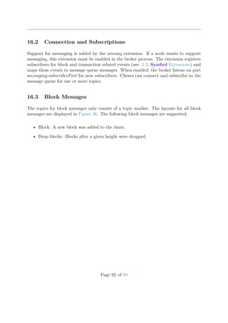16.2 Connection and Subscriptions
Support for messaging is added by the zeromq extension. If a node wants to support
messaging, this extension must be enabled in the broker process. The extension registers
subscribers for block and transaction related events (see 2.2: Symbol Extensions) and
maps those events to message queue messages. When enabled, the broker listens on port
messaging:subscriberPort for new subscribers. Clients can connect and subscribe to the
message queue for one or more topics.
16.3 Block Messages
The topics for block messages only consist of a topic marker. The layouts for all block
messages are displayed in Figure 36. The following block messages are supported:
• Block: A new block was added to the chain.
• Drop blocks: Blocks after a given height were dropped.
Page 92 of 99
 
