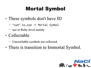 Mortal Symbol 
✔ These symbols don't have ID 
✔ “sym”.to_sym → Mortal Symbol 
✔ use in Ruby-level mainly 
✔ Collectable 
✔ Unreachable symbols are collected. 
✔ There is transition to Immortal Symbol. 
 