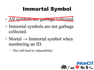 Immortal Symbol 
✔ All symbols are garbage collected. 
✔ Immortal symbols are not garbage 
collected. 
✔ Mortal → Immortal symbol when 
numbering an ID. 
✔ This still lead to vulnerability! 
 