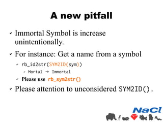 A new pitfall 
✔ Immortal Symbol is increase 
unintentionally. 
✔ For instance: Get a name from a symbol 
✔ rb_id2str(SYM2...