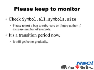 Please keep to monitor 
✔ Check Symbol.all_symbols.size 
✔ Please report a bug to ruby-core or library author if 
increase...