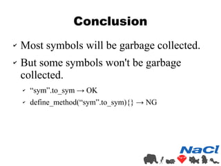 Conclusion 
✔ Most symbols will be garbage collected. 
✔ But some symbols won't be garbage 
collected. 
✔ “sym”.to_sym → OK 
✔ define_method(“sym”.to_sym){} → NG 
 
