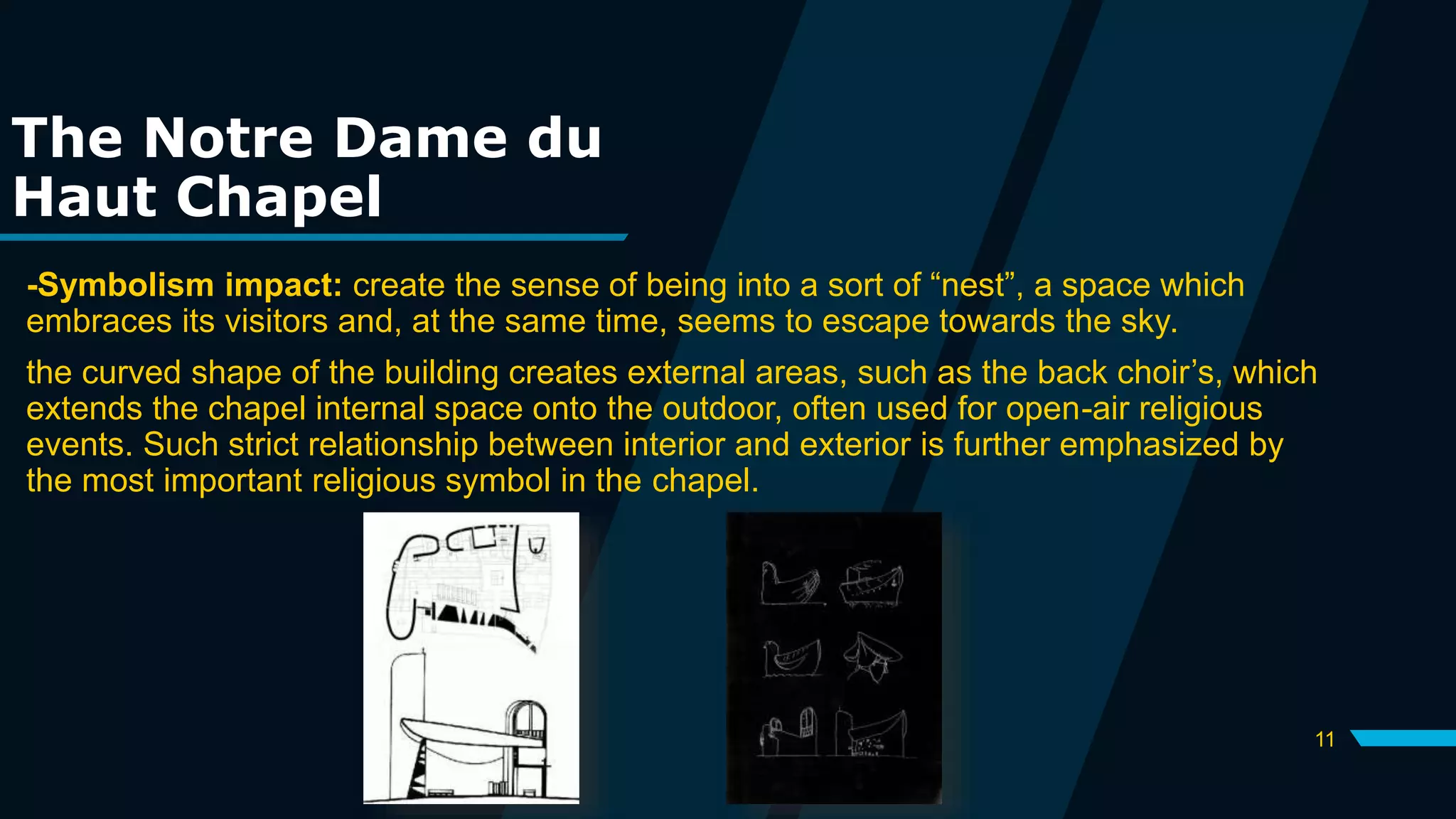 11
The Notre Dame du
Haut Chapel
-Symbolism impact: create the sense of being into a sort of “nest”, a space which
embraces its visitors and, at the same time, seems to escape towards the sky.
the curved shape of the building creates external areas, such as the back choir’s, which
extends the chapel internal space onto the outdoor, often used for open-air religious
events. Such strict relationship between interior and exterior is further emphasized by
the most important religious symbol in the chapel.
 