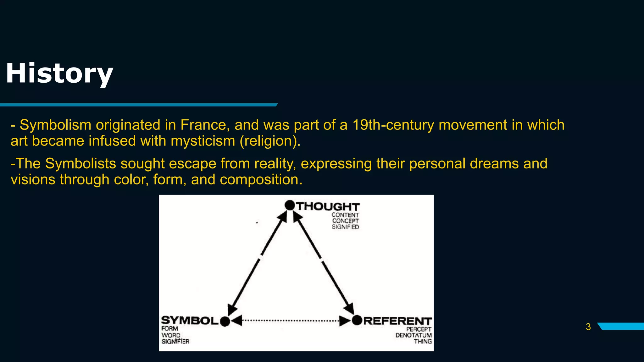 History
- Symbolism originated in France, and was part of a 19th-century movement in which
art became infused with mysticism (religion).
-The Symbolists sought escape from reality, expressing their personal dreams and
visions through color, form, and composition.
3
 
