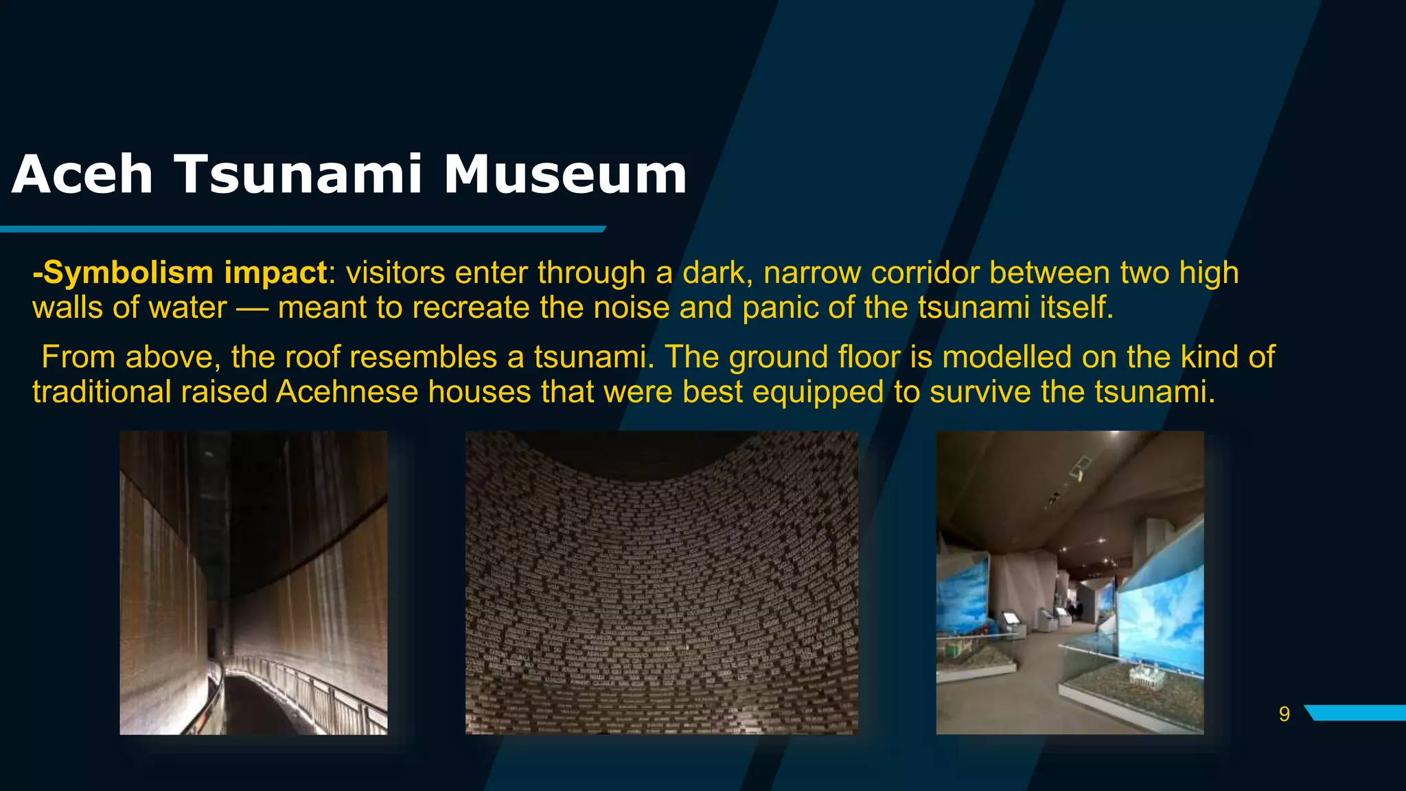 9
Aceh Tsunami Museum
-Symbolism impact: visitors enter through a dark, narrow corridor between two high
walls of water — meant to recreate the noise and panic of the tsunami itself.
From above, the roof resembles a tsunami. The ground floor is modelled on the kind of
traditional raised Acehnese houses that were best equipped to survive the tsunami.
 