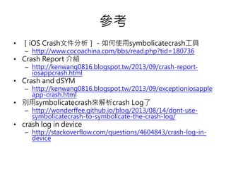 參考
• ［iOS Crash文件分析］－如何使用symbolicatecrash工具
– http://www.cocoachina.com/bbs/read.php?tid=180736
• Crash Report 介紹
– http://kenwang0816.blogspot.tw/2013/09/crash-report-
iosappcrash.html
• Crash and dSYM
– http://kenwang0816.blogspot.tw/2013/09/exceptioniosapple
app-crash.html
• 別用symbolicatecrash來解析crash Log了
– http://wonderffee.github.io/blog/2013/08/14/dont-use-
symbolicatecrash-to-symbolicate-the-crash-log/
• crash log in device
– http://stackoverflow.com/questions/4604843/crash-log-in-
device
 