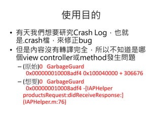 使用目的
• 有天我們想要研究Crash Log，也就
是.crash檔，來修正bug
• 但是內容沒有轉譯完全，所以不知道是哪
個view controller或method發生問題
– (原始)0 GarbageGuard
0x000000010008adf4 0x100040000 + 306676
– (想要)0 GarbageGuard
0x000000010008adf4 -[IAPHelper
productsRequest:didReceiveResponse:]
(IAPHelper.m:76)
 
