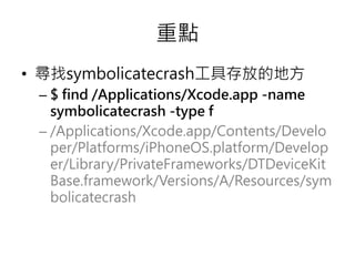 重點
• 尋找symbolicatecrash工具存放的地方
– $ find /Applications/Xcode.app -name
symbolicatecrash -type f
– /Applications/Xcode.app/Contents/Develo
per/Platforms/iPhoneOS.platform/Develop
er/Library/PrivateFrameworks/DTDeviceKit
Base.framework/Versions/A/Resources/sym
bolicatecrash
 
