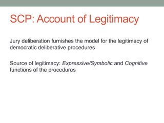 SCP: Account of Legitimacy
Jury deliberation furnishes the model for the legitimacy of
democratic deliberative procedures
Source of legitimacy: Expressive/Symbolic and Cognitive
functions of the procedures

 