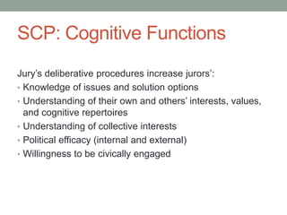 SCP: Cognitive Functions
Jury’s deliberative procedures increase jurors’:
• Knowledge of issues and solution options
• Understanding of their own and others’ interests, values,
and cognitive repertoires
• Understanding of collective interests
• Political efficacy (internal and external)
• Willingness to be civically engaged

 