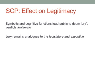 SCP: Effect on Legitimacy
Symbolic and cognitive functions lead public to deem jury’s
verdicts legitimate
Jury remains analogous to the legislature and executive

 