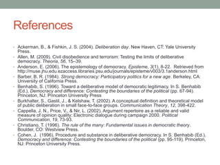 References
• Ackerman, B., & Fishkin, J. S. (2004). Deliberation day. New Haven, CT: Yale University

•
•
•
•

•
•

•
•

Press.
Allen, M. (2009). Civil disobedience and terrorism: Testing the limits of deliberative
democracy. Theoria, 56, 15–39.
Anderson, E. (2006). The epistemology of democracy. Episteme, 3(1), 8-22. Retrieved from
http://muse.jhu.edu.ezaccess.libraries.psu.edu/journals/episteme/v003/3.1anderson.html
Barber, B. R. (1984). Strong democracy: Participatory politics for a new age. Berkeley, CA:
University of California Press.
Benhabib, S. (1996). Toward a deliberative model of democratic legitimacy. In S. Benhabib
(Ed.), Democracy and difference: Contesting the boundaries of the political (pp. 67-94).
Princeton, NJ: Princeton University Press
Burkhalter, S., Gastil, J., & Kelshaw, T. (2002). A conceptual definition and theoretical model
of public deliberation in small face-to-face groups. Communication Theory, 12, 398-422.
Cappella, J. N., Price, V., & Nir, L. (2002). Argument repertoire as a reliable and valid
measure of opinion quality: Electronic dialogue during campaign 2000. Political
Communication, 19, 73-93.
Christiano, T. (1996). The rule of the many: Fundamental issues in democratic theory.
Boulder, CO: Westview Press.
Cohen, J. (1996). Procedure and substance in deliberative democracy. In S. Benhabib (Ed.),
Democracy and difference: Contesting the boundaries of the political (pp. 95-119). Princeton,
NJ: Princeton University Press.

 