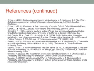References (continued)
• Cohen, J. (2003). Deliberation and democratic legitimacy. In D. Matravers & J. Pike (Eds.),

•
•
•
•

•

•

•
•

Debates in contemporary political philosophy: An anthology (pp. 342-360). London:
Routledge.
Cohen, J. (2010). Rousseau: A free community of equals. Oxford: Oxford University Press.
Cohen, J., & Rogers, J. (1995). Associations and democracy. London: Verso.
Consolini, P. (1992). Learning by doing justice: Private jury service and political attitudes.
Unpublished doctoral dissertation, University of California at Berkeley, Berkeley, CA.
Delli Carpini, M. X., Cook, F. L., & Jacobs, L. R. (2004). Public deliberation, discursive
participation, and citizen engagement: A review of the empirical literature. Annual Review of
Political Science, 7, 315-344. doi:10.1146/annurev.polisci.7.121003.091630
Dewey, J. (1976). Valuation and experimental knowledge. In J. A. Boydston (Ed.), The middle
works of John Dewey, 1899–1924 (vol. 13, pp. 3-28). Carbondale, IL: Southern Illinois
University Press.
Dewey, J. (1981). Creative democracy: The task before us. In J. A. Boydston (Ed.), The later
works of John Dewey, 1925–1953 (vol. 14, Essays, pp. 224–230). Carbondale, IL: Southern
Illinois University Press.
Dworkin, R. (2003a). The majoritarian premise and constitutionalism. In T. Christiano (Ed.),
Philosophy and democracy: An anthology. Oxford: Oxford University Press.
Dworkin, R. (2003b). What is equality? Part 4: Political equality. In T. Christiano (Ed.),
Philosophy and democracy: An anthology. Oxford: Oxford University Press. [Citations are to
Amazon Kindle edition.]

 