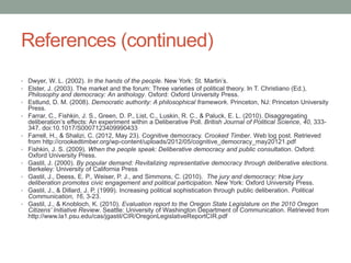 References (continued)
• Dwyer, W. L. (2002). In the hands of the people. New York: St. Martin’s.
• Elster, J. (2003). The market and the forum: Three varieties of political theory. In T. Christiano (Ed.),
•
•

•

•
•
•
•
•

Philosophy and democracy: An anthology. Oxford: Oxford University Press.
Estlund, D. M. (2008). Democratic authority: A philosophical framework. Princeton, NJ: Princeton University
Press.
Farrar, C., Fishkin, J. S., Green, D. P., List, C., Luskin, R. C., & Paluck, E. L. (2010). Disaggregating
deliberation’s effects: An experiment within a Deliberative Poll. British Journal of Political Science, 40, 333347. doi:10.1017/S0007123409990433
Farrell, H., & Shalizi, C. (2012, May 23). Cognitive democracy. Crooked Timber. Web log post. Retrieved
from http://crookedtimber.org/wp-content/uploads/2012/05/cognitive_democracy_may20121.pdf
Fishkin, J. S. (2009). When the people speak: Deliberative democracy and public consultation. Oxford:
Oxford University Press.
Gastil, J. (2000). By popular demand: Revitalizing representative democracy through deliberative elections.
Berkeley: University of California Press
Gastil, J., Deess, E. P., Weiser, P. J., and Simmons, C. (2010). The jury and democracy: How jury
deliberation promotes civic engagement and political participation. New York: Oxford University Press.
Gastil, J., & Dillard, J. P. (1999). Increasing political sophistication through public deliberation. Political
Communication, 16, 3-23.
Gastil, J., & Knobloch, K. (2010). Evaluation report to the Oregon State Legislature on the 2010 Oregon
Citizens’ Initiative Review. Seattle: University of Washington Department of Communication. Retrieved from
http://www.la1.psu.edu/cas/jgastil/CIR/OregonLegislativeReportCIR.pdf

 