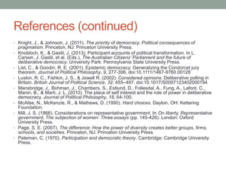 References (continued)
• Knight, J., & Johnson, J. (2011). The priority of democracy: Political consequences of
•

•
•
•

•
•

•
•

pragmatism. Princeton, NJ: Princeton University Press.
Knobloch, K., & Gastil, J. (2013). Participant accounts of political transformation. In L.
Carson, J. Gastil, et al. (Eds.), The Australian Citizens’ Parliament and the future of
deliberative democracy. University Park: Pennsylvania State University Press.
List, C., & Goodin, R. E. (2001). Epistemic democracy: Generalizing the Condorcet jury
theorem. Journal of Political Philosophy, 9, 277-306. doi:10.1111/1467-9760.00128
Luskin, R. C., Fishkin, J. S., & Jowell R. (2002). Considered opinions: Deliberative polling in
Britain. British Journal of Political Science, 32, 455–487. doi:10.1017/S0007123402000194
Mansbridge, J., Bohman, J., Chambers, S., Estlund, D., Follesdal, A., Fung, A., Lafont, C.,
Manin, B., & Marti, J. L. (2010). The place of self interest and the role of power in deliberative
democracy. Journal of Political Philosophy, 18, 64-100.
McAfee, N., McKenzie, R., & Mathews, D. (1990). Hard choices. Dayton, OH: Kettering
Foundation.
Mill, J. S. (1966). Considerations on representative government. In On liberty, Representative
government, The subjection of women: Three essays (pp. 145-426). London: Oxford
University Press.
Page, S. E. (2007). The difference: How the power of diversity creates better groups, firms,
schools, and societies. Princeton, NJ: Princeton University Press.
Pateman, C. (1970). Participation and democratic theory. Cambridge: Cambridge University
Press.

 