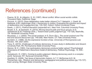References (continued)
• Pearce, W. B., & Littlejohn, S. W. (1997). Moral conflict: When social worlds collide.
•

•
•

•
•
•
•

•
•

Thousand Oaks, California: Sage.
Pincock, H. (2012). Does deliberation make better citizens? In T. Nabatchi, J. Gastil, M.
Weiksner, & M. Leighninger (Eds.), Democracy in motion: Evaluating the practice and impact
of deliberative civic engagement (pp. 135-162). Oxford: Oxford University Press.
Rawls, J. (2011). Political liberalism (expanded ed.). New York: Columbia University Press.
Rosell, S. A., & Gantwerk, H. (2010). Moving beyond polls and focus groups. In D.
Yankelovich & W. Friedman (Eds.), Toward wiser public judgment (pp. 110-128). Nashville,
TN: Vanderbilt University Press.
Rousseau, J. J. (2002). The social contract. In S. Dunn (Ed.), The social contract and The
first and second discourses (pp. 149-256). New Haven, CT: Yale University Press.
Sunstein, C. (1996). On the expressive function of law. University of Pennsylvania Law
Review, 144, 2021-2053.
Tracy, K. (2010). Challenges of ordinary democracy: A case study in deliberation and dissent.
University Park, PA: Pennsylvania State University Press.
Warren, M. E. (1993). Can participatory democracy produce better selves? Psychological
dimensions of Habermas’s discursive model of democracy. Political Psychology, 14, 209–
234.
Yankelovich, D. (1991). Coming to public judgment: Making democracy work in a complex
world. Syracuse, NY: Syracuse University Press.
Zarefsky, D. (2008). Two faces of democratic rhetoric. In T. F. McDorman & D. M.
Timmerman, eds., Rhetoric and democracy: pedagogical and political practices (pp 115-137).
East Lansing: Michigan State University Press.

 