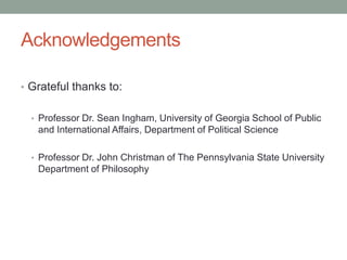 Acknowledgements
• Grateful thanks to:
• Professor Dr. Sean Ingham, University of Georgia School of Public

and International Affairs, Department of Political Science
• Professor Dr. John Christman of The Pennsylvania State University

Department of Philosophy

 