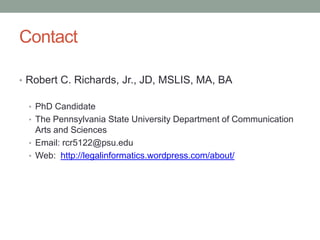 Contact
• Robert C. Richards, Jr., JD, MSLIS, MA, BA
• PhD Candidate
• The Pennsylvania State University Department of Communication

Arts and Sciences
• Email: rcr5122@psu.edu
• Web: http://legalinformatics.wordpress.com/about/

 