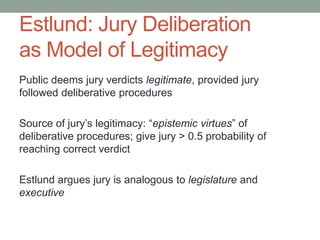 Estlund: Jury Deliberation
as Model of Legitimacy
Public deems jury verdicts legitimate, provided jury
followed deliberative procedures
Source of jury’s legitimacy: “epistemic virtues” of
deliberative procedures; give jury > 0.5 probability of
reaching correct verdict
Estlund argues jury is analogous to legislature and
executive

 
