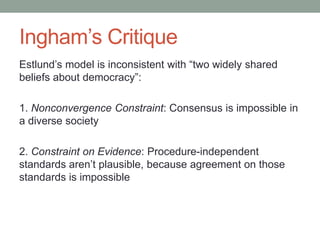 Ingham’s Critique
Estlund’s model is inconsistent with “two widely shared
beliefs about democracy”:
1. Nonconvergence Constraint: Consensus is impossible in
a diverse society
2. Constraint on Evidence: Procedure-independent
standards aren’t plausible, because agreement on those
standards is impossible

 