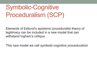 Symbolic-Cognitive
Proceduralism (SCP)
Elements of Estlund’s epistemic proceduralist theory of
legitimacy can be included in a new model that can
withstand Ingham’s critique
This new model we call symbolic-cognitive proceduralism

 