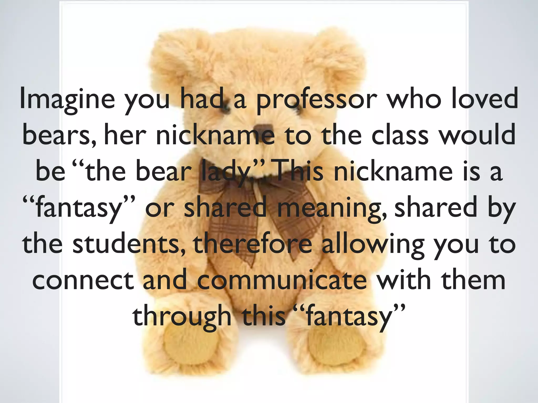 Imagine you had a professor who loved
bears, her nickname to the class would
 be “the bear lady.” This nickname is a
“fantasy” or shared meaning, shared by
the students, therefore allowing you to
 connect and communicate with them
         through this “fantasy”
 
