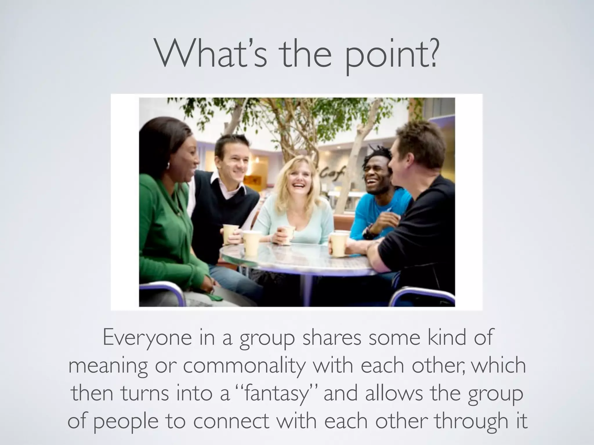 What’s the point?




    Everyone in a group shares some kind of
meaning or commonality with each other, which
then turns into a “fantasy” and allows the group
of people to connect with each other through it
 