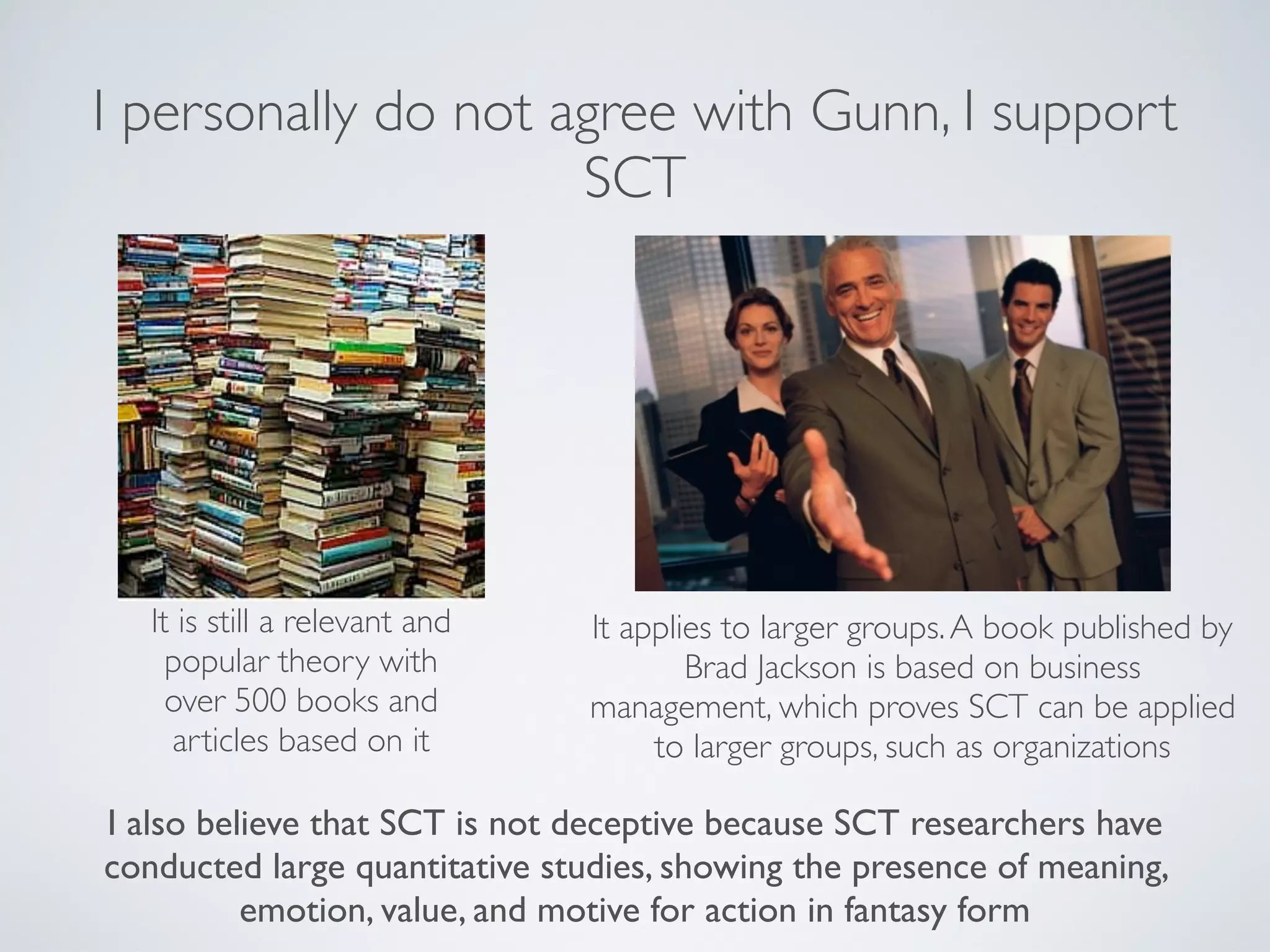 I personally do not agree with Gunn, I support
                     SCT




   It is still a relevant and   It applies to larger groups. A book published by
     popular theory with                Brad Jackson is based on business
     over 500 books and         management, which proves SCT can be applied
     articles based on it            to larger groups, such as organizations

I also believe that SCT is not deceptive because SCT researchers have
conducted large quantitative studies, showing the presence of meaning,
          emotion, value, and motive for action in fantasy form
 