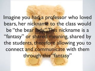 Imagine you had a professor who loved
bears, her nickname to the class would
 be “the bear lady.” This nickname is a
“fantasy” or shared meaning, shared by
the students, therefore allowing you to
 connect and communicate with them
         through this “fantasy”
 
