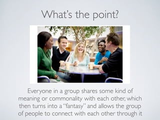 What’s the point?




    Everyone in a group shares some kind of
meaning or commonality with each other, which
then turns into a “fantasy” and allows the group
of people to connect with each other through it
 