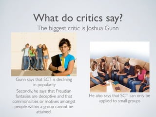 What do critics say?
             The biggest critic is Joshua Gunn




  Gunn says that SCT is declining
             in popularity
   Secondly, he says that Freudian
  fantasies are deceptive and that   He also says that SCT can only be
commonalities or motives amongst          applied to small groups
 people within a group cannot be
               attained.
 