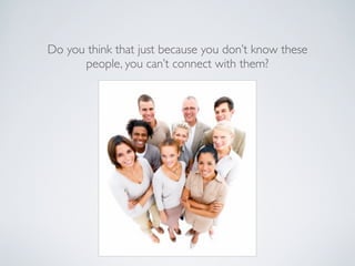 Do you think that just because you don’t know these
      people, you can’t connect with them?
 