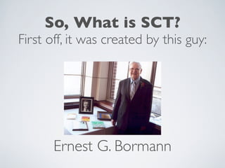 So, What is SCT?
First off, it was created by this guy:




       Ernest G. Bormann
 