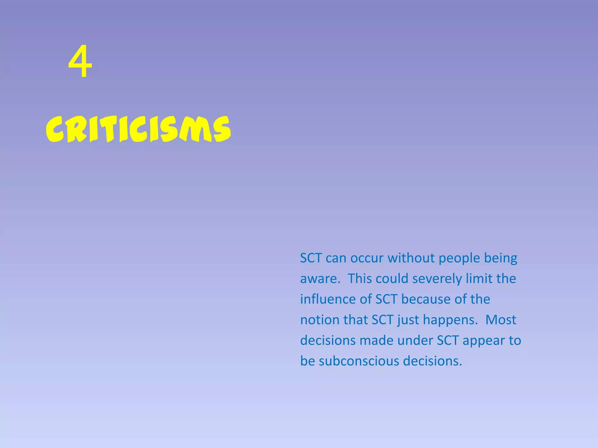 4
Criticisms
SCT can occur without people being
aware. This could severely limit the
influence of SCT because of the
notion that SCT just happens. Most
decisions made under SCT appear to
be subconscious decisions.
 