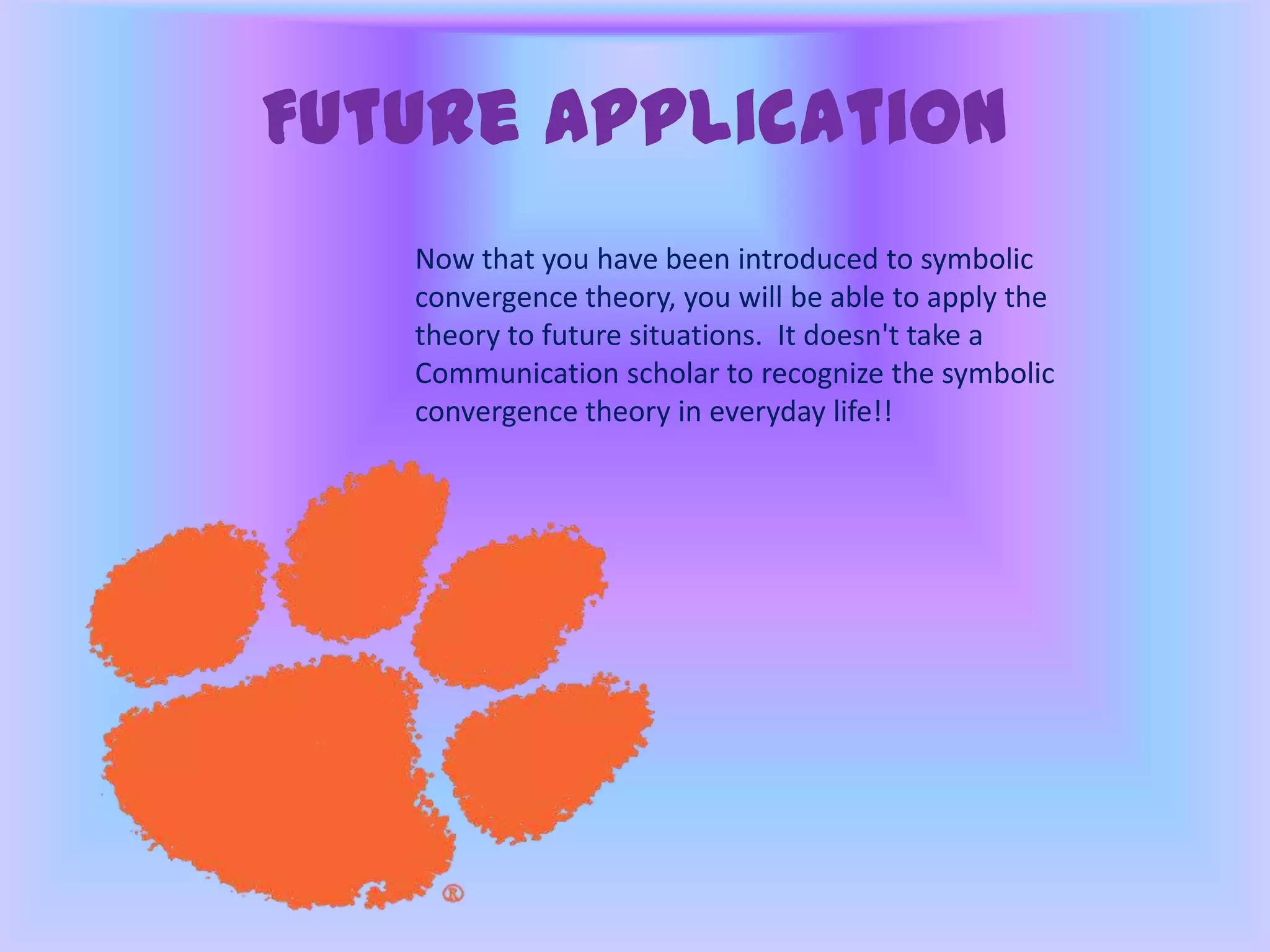 Future Application
Now that you have been introduced to symbolic
convergence theory, you will be able to apply the
theory to future situations. It doesn't take a
Communication scholar to recognize the symbolic
convergence theory in everyday life!!
 