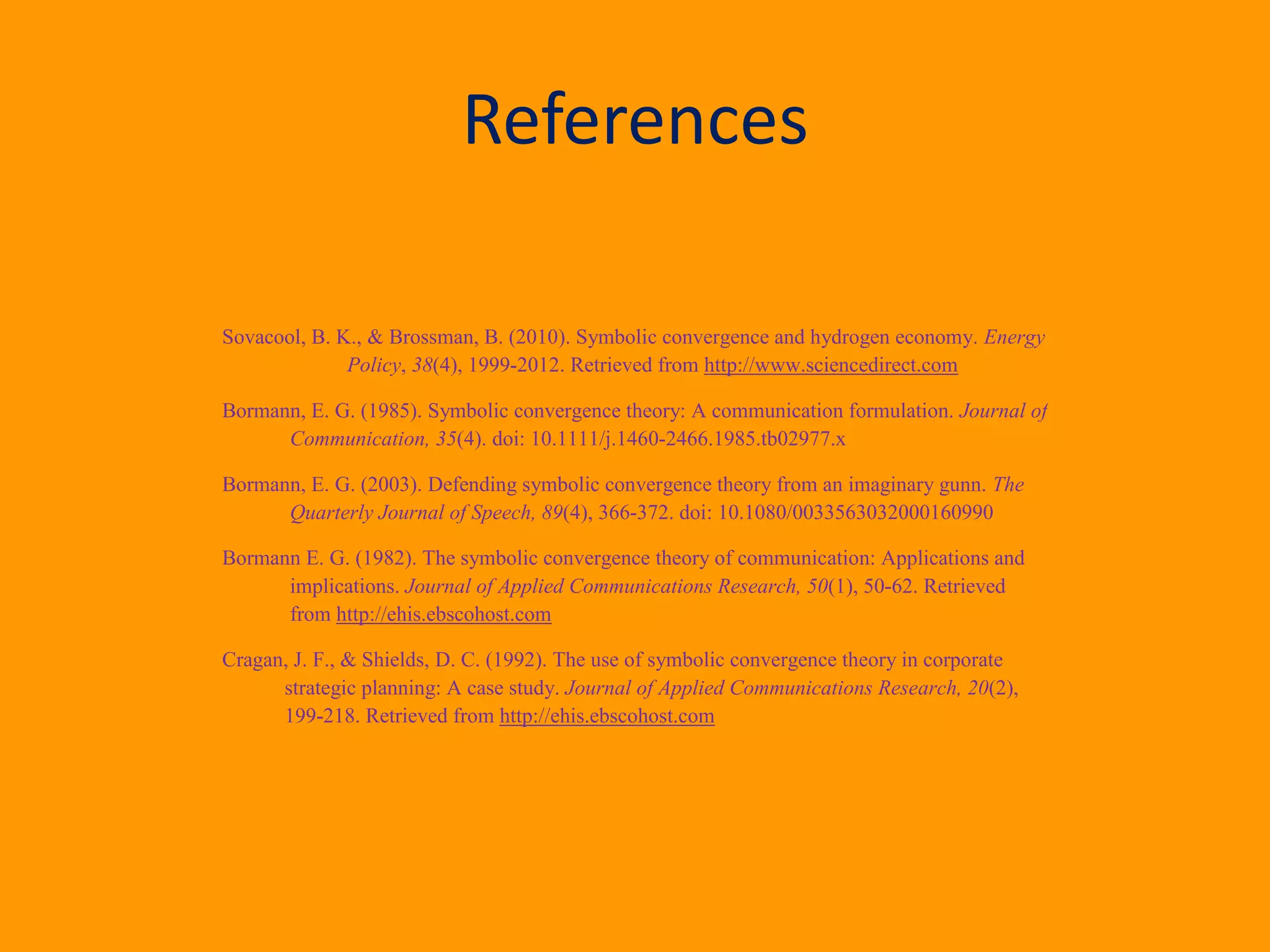 References
Sovacool, B. K., & Brossman, B. (2010). Symbolic convergence and hydrogen economy. Energy
Policy, 38(4), 1999-2012. Retrieved from http://www.sciencedirect.com
Bormann, E. G. (1985). Symbolic convergence theory: A communication formulation. Journal of
Communication, 35(4). doi: 10.1111/j.1460-2466.1985.tb02977.x
Bormann, E. G. (2003). Defending symbolic convergence theory from an imaginary gunn. The
Quarterly Journal of Speech, 89(4), 366-372. doi: 10.1080/0033563032000160990
Bormann E. G. (1982). The symbolic convergence theory of communication: Applications and
implications. Journal of Applied Communications Research, 50(1), 50-62. Retrieved
from http://ehis.ebscohost.com
Cragan, J. F., & Shields, D. C. (1992). The use of symbolic convergence theory in corporate
strategic planning: A case study. Journal of Applied Communications Research, 20(2),
199-218. Retrieved from http://ehis.ebscohost.com
 