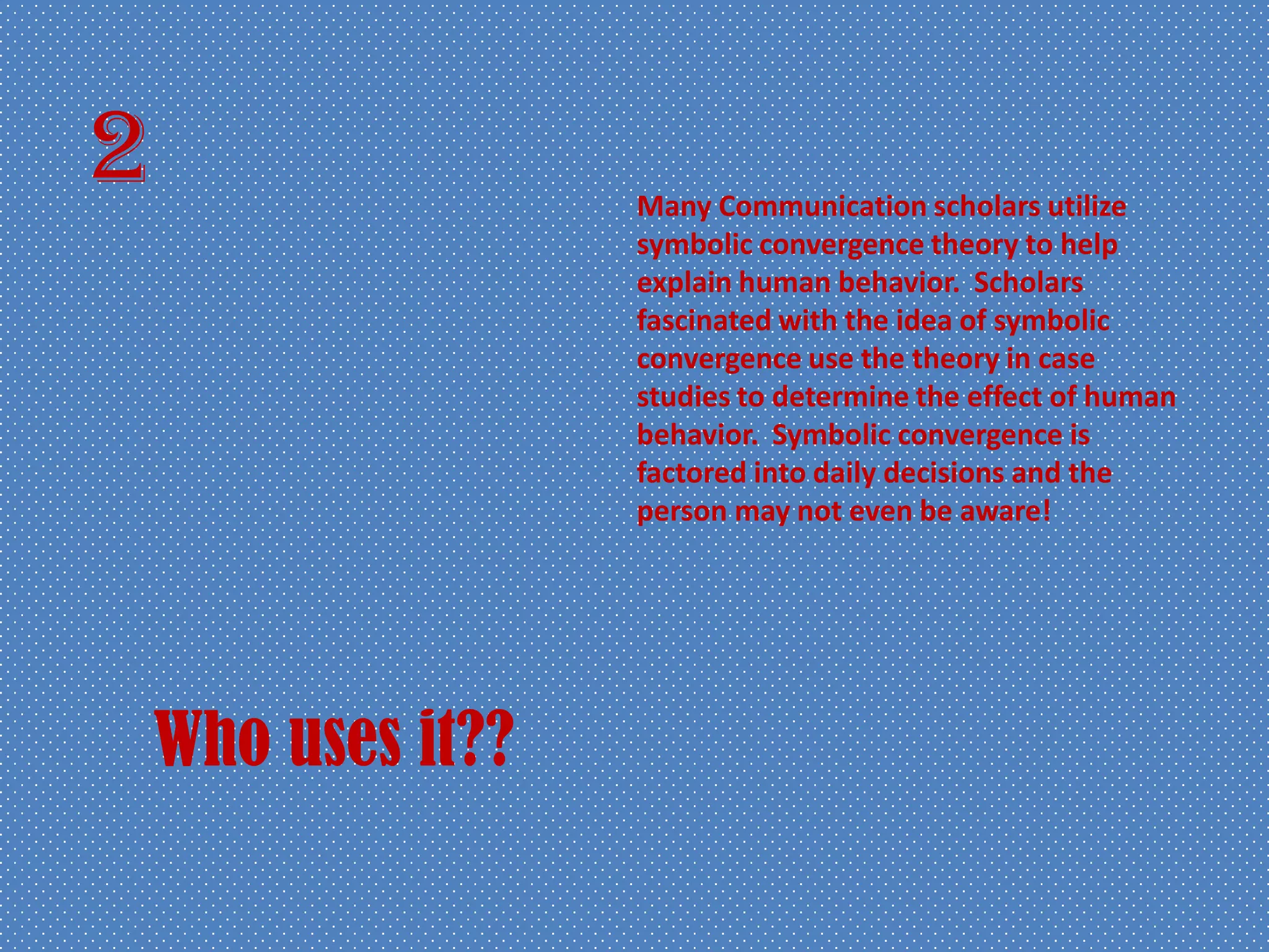 2
Who uses it??
Many Communication scholars utilize
symbolic convergence theory to help
explain human behavior. Scholars
fascinated with the idea of symbolic
convergence use the theory in case
studies to determine the effect of human
behavior. Symbolic convergence is
factored into daily decisions and the
person may not even be aware!
 