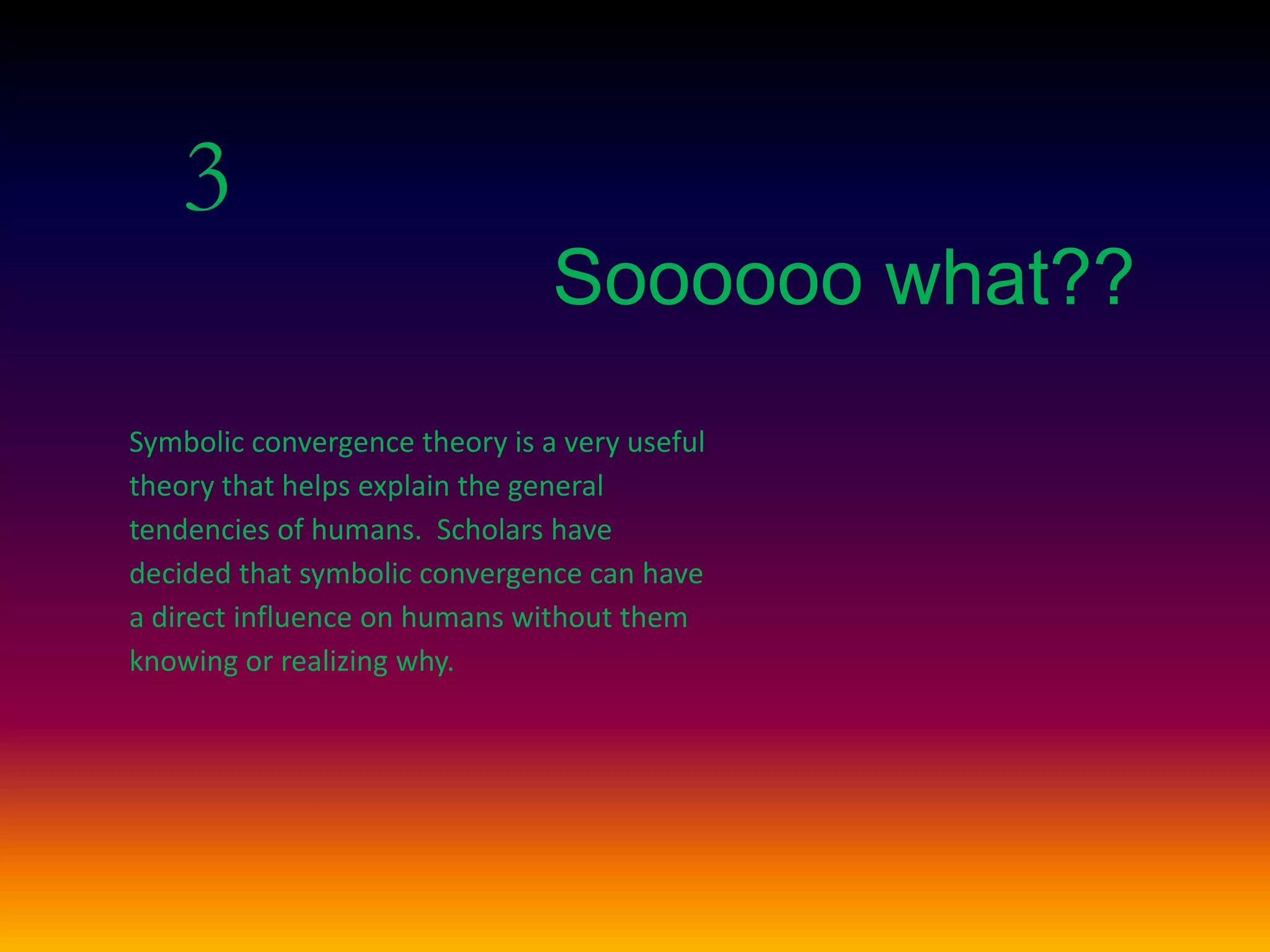 3
Soooooo what??
Symbolic convergence theory is a very useful
theory that helps explain the general
tendencies of humans. Scholars have
decided that symbolic convergence can have
a direct influence on humans without them
knowing or realizing why.
 
