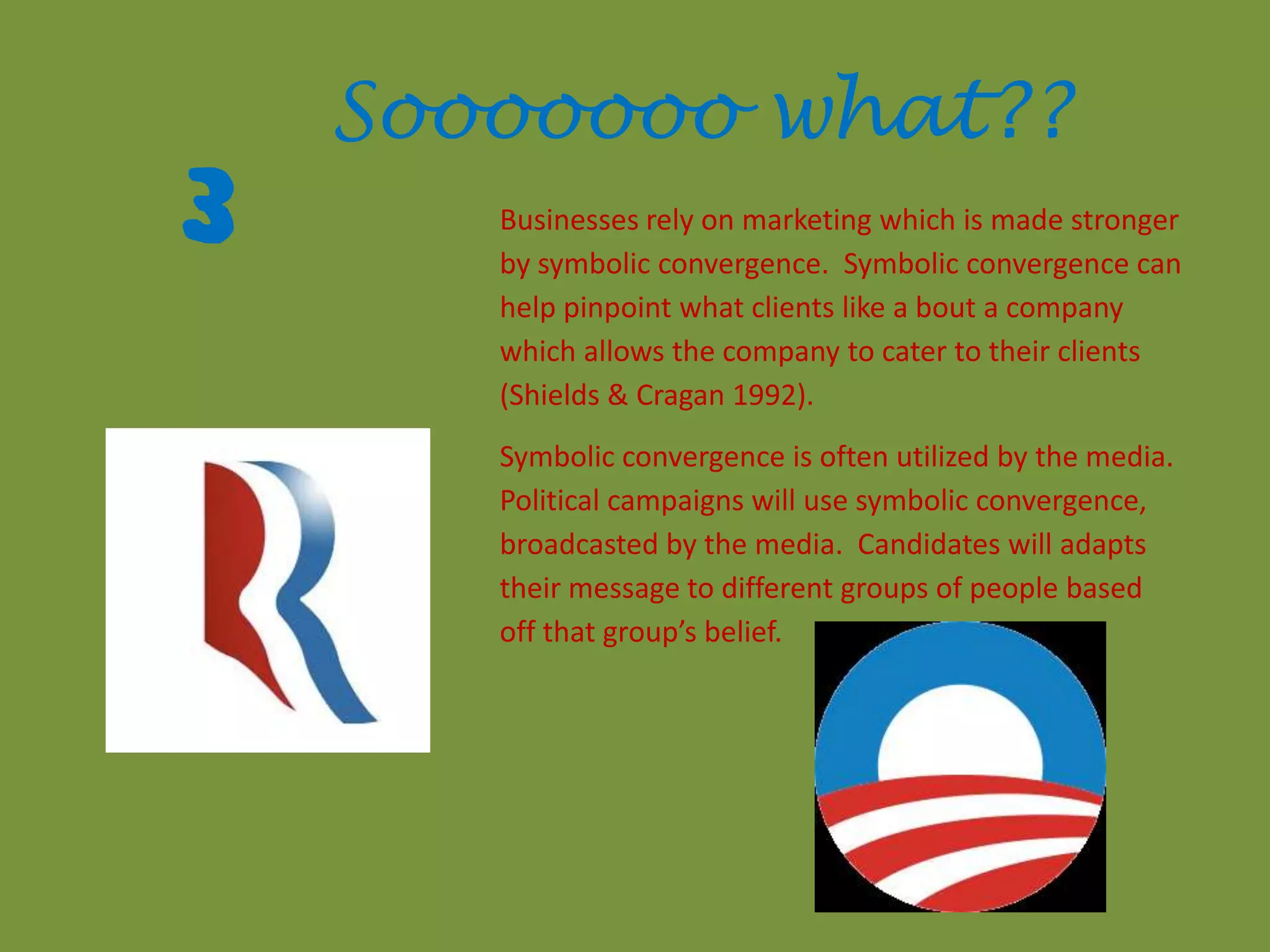 3
Sooooooo what??
Businesses rely on marketing which is made stronger
by symbolic convergence. Symbolic convergence can
help pinpoint what clients like a bout a company
which allows the company to cater to their clients
(Shields & Cragan 1992).
Symbolic convergence is often utilized by the media.
Political campaigns will use symbolic convergence,
broadcasted by the media. Candidates will adapts
their message to different groups of people based
off that group’s belief.
 