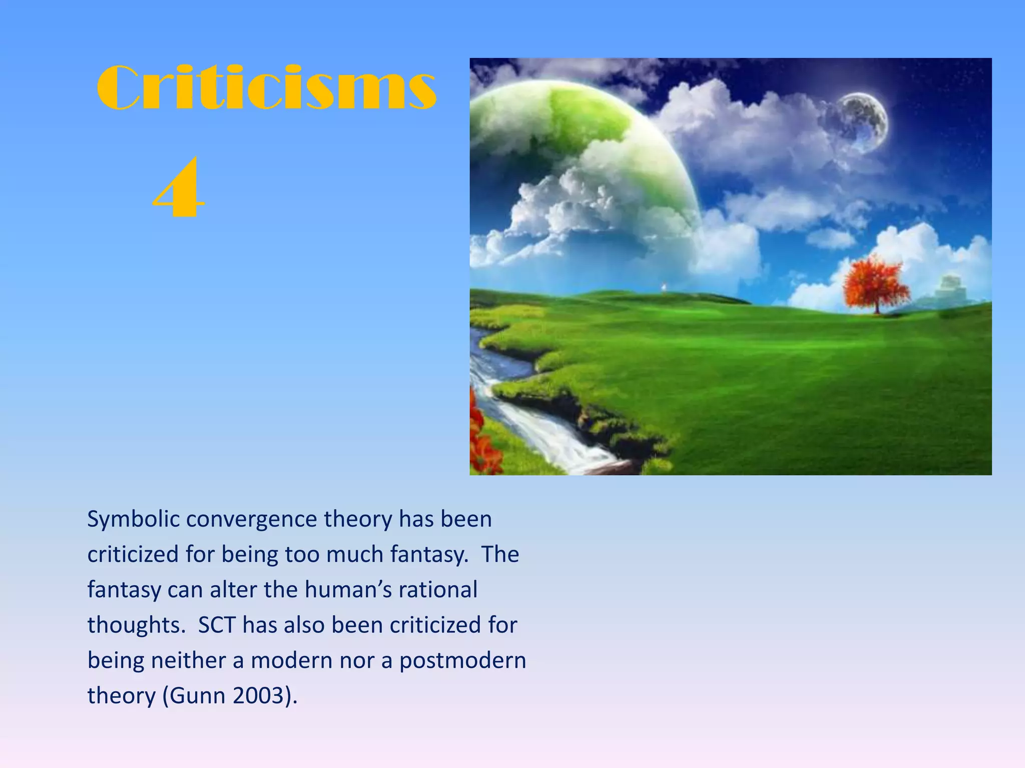 4
Criticisms
Symbolic convergence theory has been
criticized for being too much fantasy. The
fantasy can alter the human’s rational
thoughts. SCT has also been criticized for
being neither a modern nor a postmodern
theory (Gunn 2003).
 