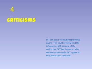 4
Criticisms
SCT can occur without people being
aware. This could severely limit the
influence of SCT because of the
notion that SCT just happens. Most
decisions made under SCT appear to
be subconscious decisions.
 