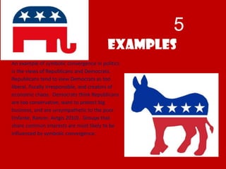 5
Examples
An example of symbolic convergence in politics
is the views of Republicans and Democrats.
Republicans tend to view Democrats as too
liberal, fiscally irresponsible, and creators of
economic chaos. Democrats think Republicans
are too conservative, want to protect big
business, and are unsympathetic to the poor
(Infante, Rancer, Avtgis 2010). Groups that
share common interests are most likely to be
influenced by symbolic convergence.
 