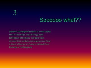 3
Soooooo what??
Symbolic convergence theory is a very useful
theory that helps explain the general
tendencies of humans. Scholars have
decided that symbolic convergence can have
a direct influence on humans without them
knowing or realizing why.
 
