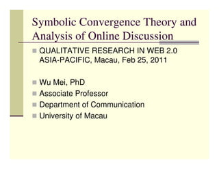 Symbolic Convergence Theory and
Analysis of Online Discussion
 QUALITATIVE RESEARCH IN WEB 2.0
 ASIA-PACIFIC, Macau, Feb 25, 2011

 Wu Mei, PhD
 Associate Professor
 Department of Communication
 University of Macau
 
