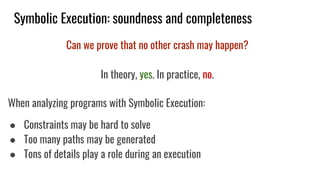 Symbolic Execution: soundness and completeness
Can we prove that no other crash may happen?
In theory, yes. In practice, no.
When analyzing programs with Symbolic Execution:
● Constraints may be hard to solve
● Too many paths may be generated
● Tons of details play a role during an execution
 