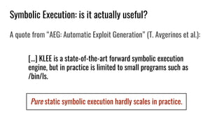 Pure static symbolic execution hardly scales in practice.
Symbolic Execution: is it actually useful?
A quote from “AEG: Automatic Exploit Generation” (T. Avgerinos et al.):
[...] KLEE is a state-of-the-art forward symbolic execution
engine, but in practice is limited to small programs such as
/bin/ls.
 
