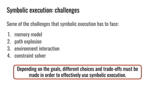 Symbolic execution: challenges
Some of the challenges that symbolic execution has to face:
1. memory model
2. path explosion
3. environment interaction
4. constraint solver
Depending on the goals, different choices and trade-offs must be
made in order to effectively use symbolic execution.
 