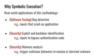 Why Symbolic Execution?
Real-world applications of this methodology:
● (Software Testing) Bug detection
e.g., inputs that crash an application
● (Security) Exploit and backdoor identification
e.g., inputs to bypass authentication code
● (Security) Malware analysis
e.g., trigger malicious behaviors in evasive or dormant malware
 
